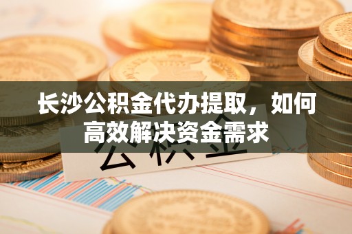卧龙长沙公积金代办提取，如何高效解决资金需求