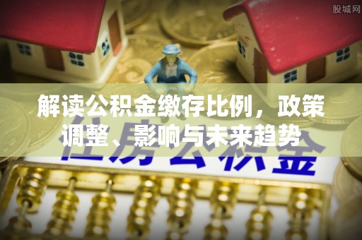 卧龙解读公积金缴存比例，政策调整、影响与未来趋势