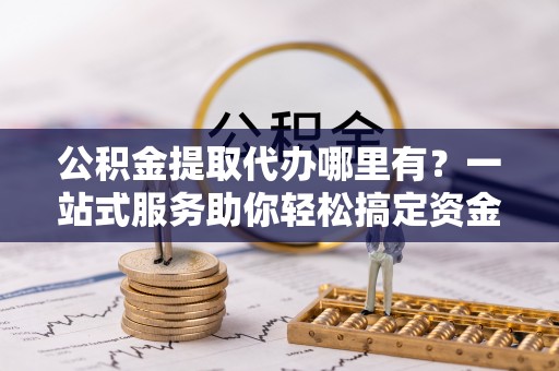卧龙公积金提取代办哪里有？一站式服务助你轻松搞定资金难题