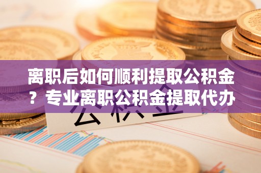 卧龙离职后如何顺利提取公积金？专业离职公积金提取代办服务指南