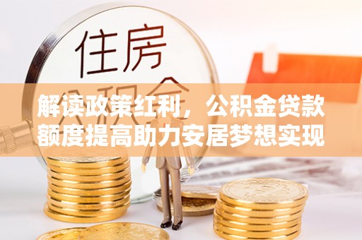 卧龙解读政策红利，公积金贷款额度提高助力安居梦想实现
