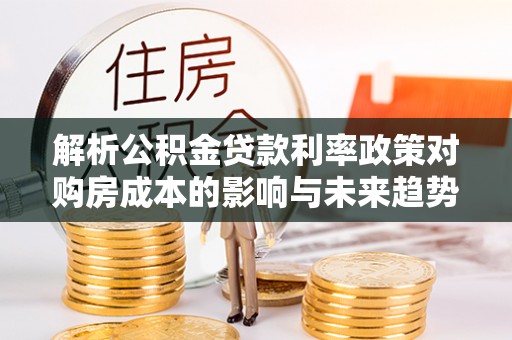 卧龙解析公积金贷款利率政策对购房成本的影响与未来趋势