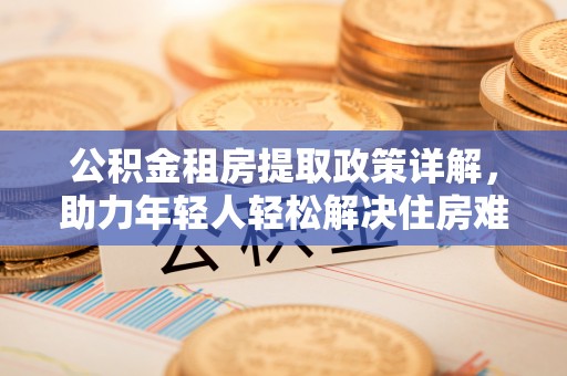卧龙公积金租房提取政策详解，助力年轻人轻松解决住房难题