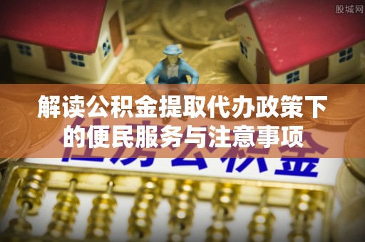 卧龙解读公积金提取代办政策下的便民服务与注意事项