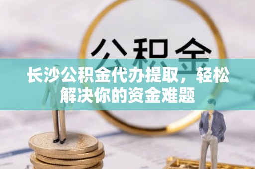 卧龙长沙公积金代办提取，轻松解决你的资金难题